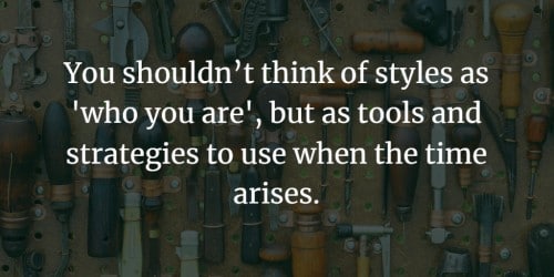 You shouldn't think of styles as 'who you are', but as tools andstrategies to use when the time arises.